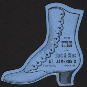 A blue paper trade card cut in the shape of a high-top heeled woman or girls boot with many buttons for closure up the side. Reads “latest styles in boots & shoes at Jameson’s Clark’s Block, Brockton.”